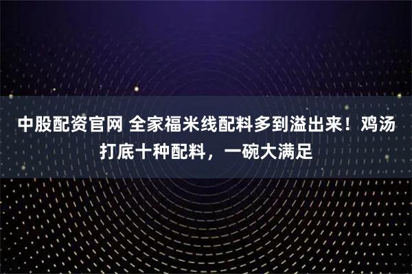中股配资官网 全家福米线配料多到溢出来！鸡汤打底十种配料，一碗大满足