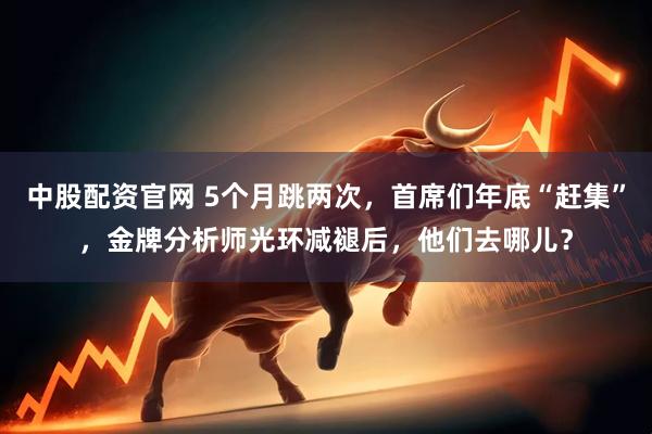 中股配资官网 5个月跳两次，首席们年底“赶集”，金牌分析师光环减褪后，他们去哪儿？