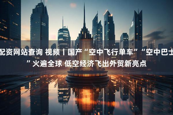 配资网站查询 视频丨国产“空中飞行单车”“空中巴士”火遍全球 低空经济飞出外贸新亮点