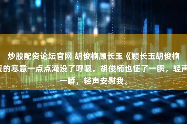 炒股配资论坛官网 胡俊楠顾长玉《顾长玉胡俊楠》我心底的寒意一点点淹没了呼吸。胡俊楠也怔了一瞬，轻声安慰我。