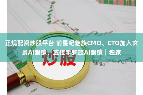 正规配资炒股平台 前星纪魅族CMO、CTO加入玄景AI眼镜，或接手魅族AI眼镜｜独家