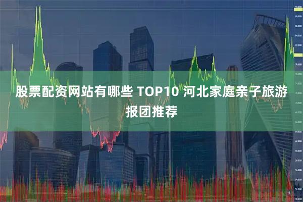 股票配资网站有哪些 TOP10 河北家庭亲子旅游报团推荐