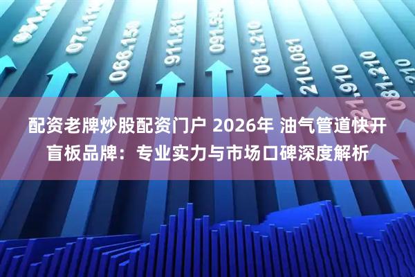 配资老牌炒股配资门户 2026年 油气管道快开盲板品牌：专业实力与市场口碑深度解析