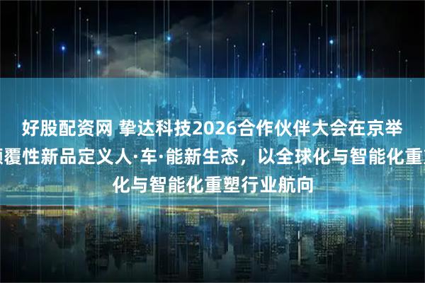 好股配资网 挚达科技2026合作伙伴大会在京举行：三款颠覆性新品定义人·车·能新生态，以全球化与智能化重塑行业航向