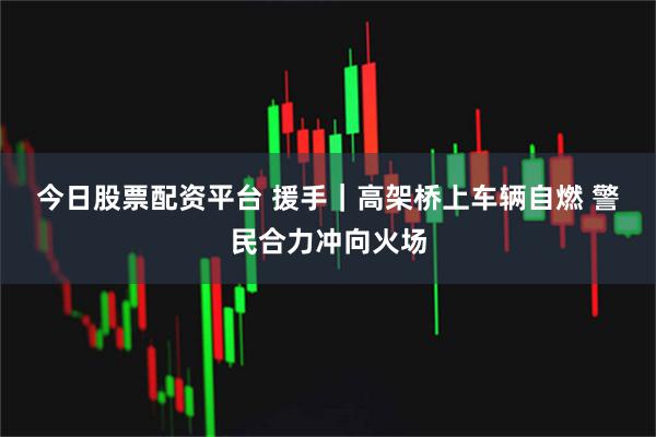 今日股票配资平台 援手｜高架桥上车辆自燃 警民合力冲向火场