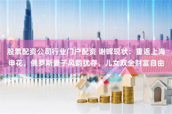 股票配资公司行业门户配资 谢晖现状：重返上海申花，俄罗斯妻子风韵犹存，儿女双全财富自由