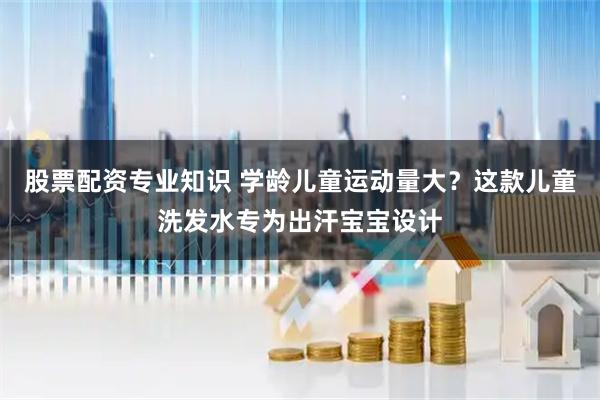 股票配资专业知识 学龄儿童运动量大？这款儿童洗发水专为出汗宝宝设计