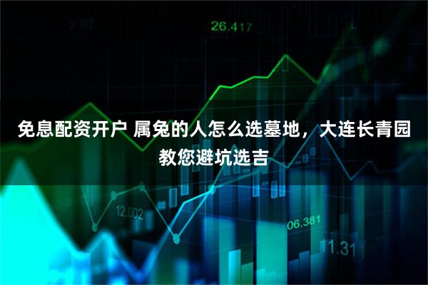 免息配资开户 属兔的人怎么选墓地，大连长青园教您避坑选吉