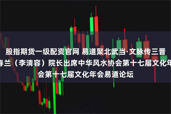 股指期货一级配资官网 易道聚北武当·文脉传三晋大地 —— 李春兰（李清容）院长出席中华风水协会第十七届文化年会易道论坛